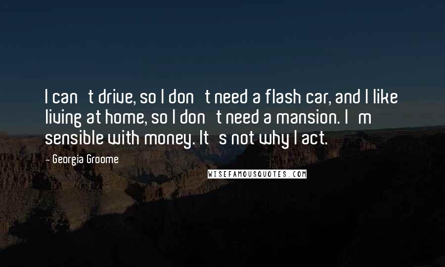 Georgia Groome Quotes: I can't drive, so I don't need a flash car, and I like living at home, so I don't need a mansion. I'm sensible with money. It's not why I act.