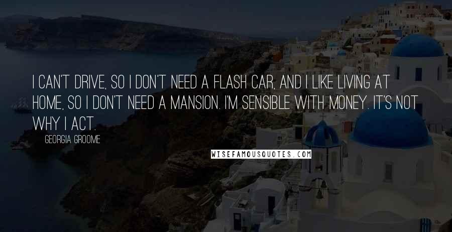 Georgia Groome Quotes: I can't drive, so I don't need a flash car, and I like living at home, so I don't need a mansion. I'm sensible with money. It's not why I act.