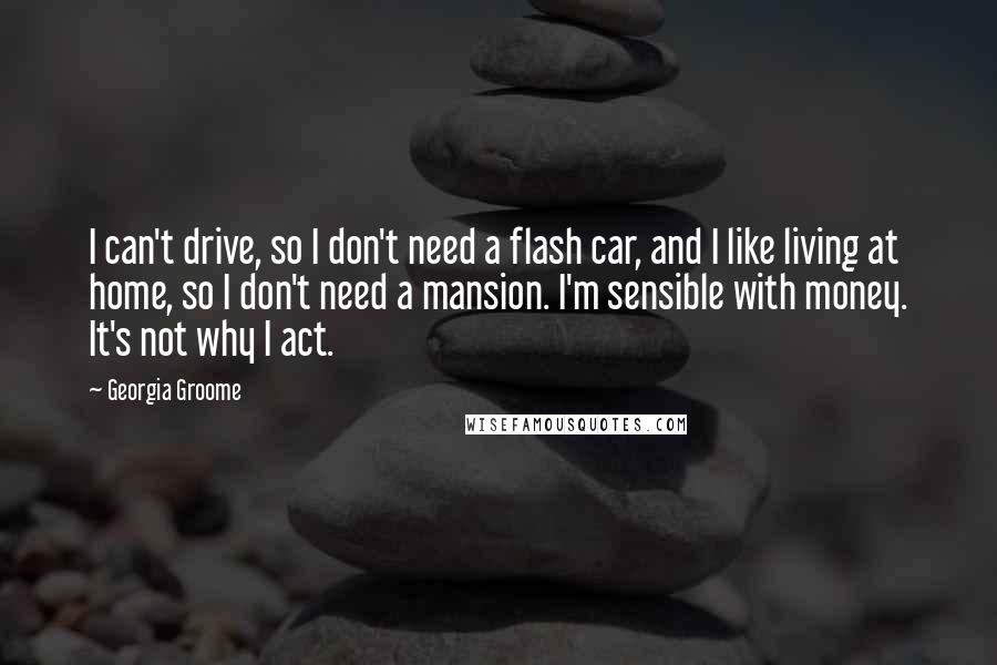 Georgia Groome Quotes: I can't drive, so I don't need a flash car, and I like living at home, so I don't need a mansion. I'm sensible with money. It's not why I act.