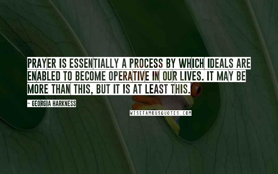 Georgia Harkness Quotes: Prayer is essentially a process by which ideals are enabled to become operative in our lives. It may be more than this, but it is at least this.