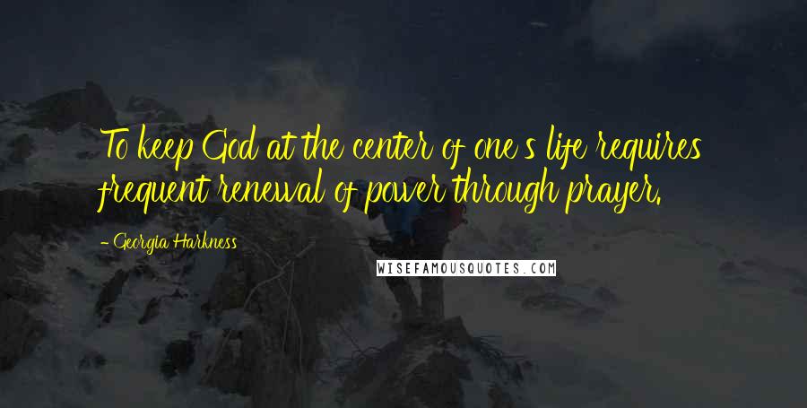 Georgia Harkness Quotes: To keep God at the center of one's life requires frequent renewal of power through prayer.