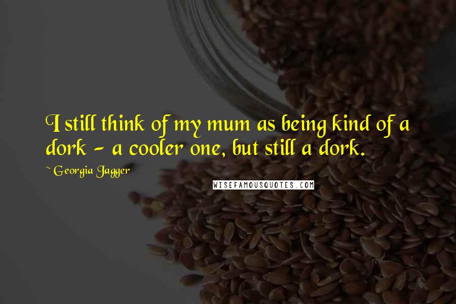 Georgia Jagger Quotes: I still think of my mum as being kind of a dork - a cooler one, but still a dork.