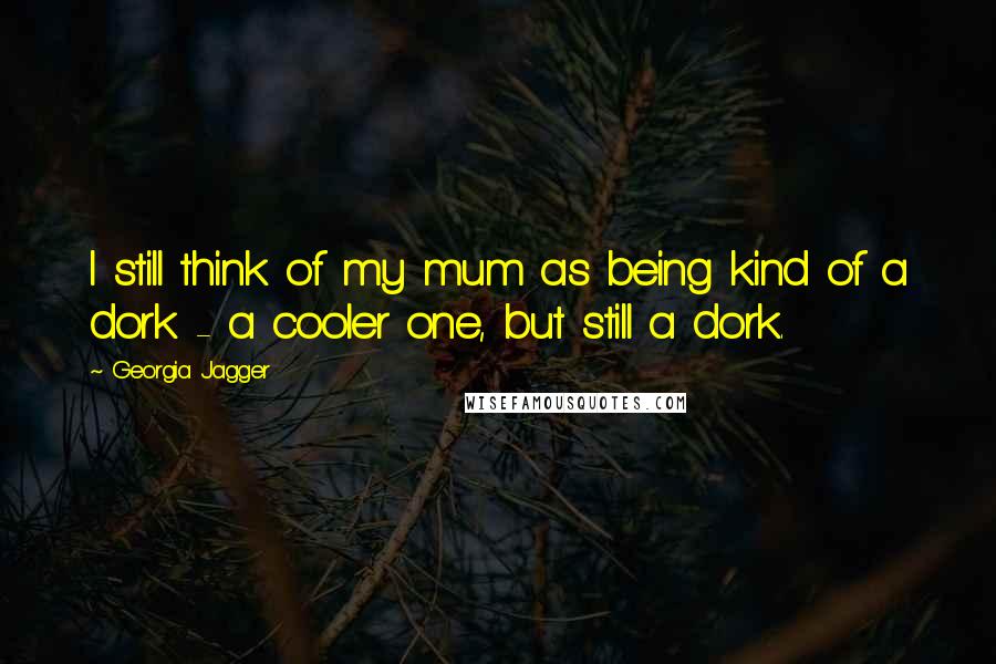 Georgia Jagger Quotes: I still think of my mum as being kind of a dork - a cooler one, but still a dork.