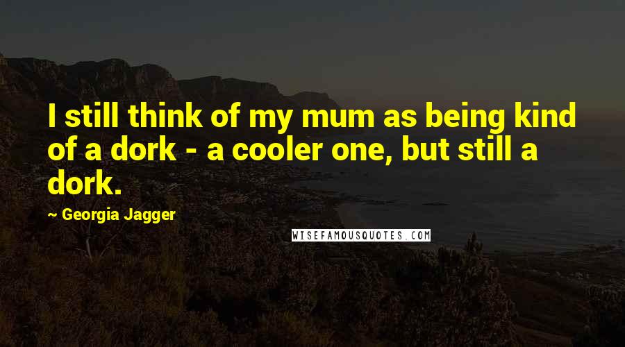 Georgia Jagger Quotes: I still think of my mum as being kind of a dork - a cooler one, but still a dork.