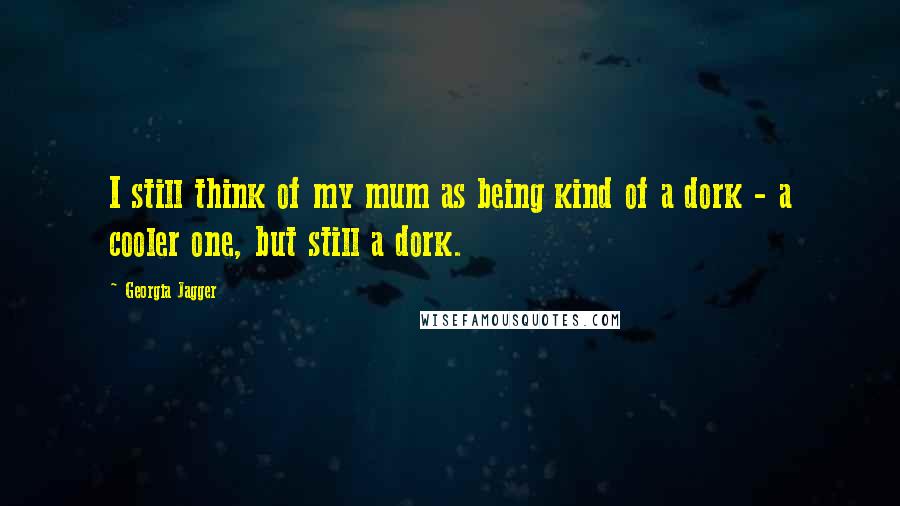 Georgia Jagger Quotes: I still think of my mum as being kind of a dork - a cooler one, but still a dork.