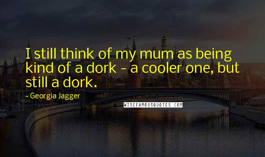 Georgia Jagger Quotes: I still think of my mum as being kind of a dork - a cooler one, but still a dork.