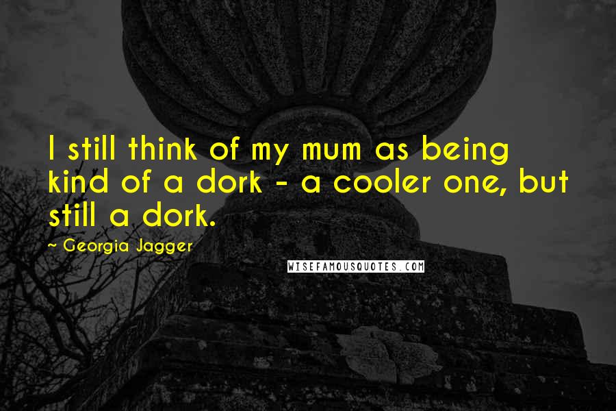 Georgia Jagger Quotes: I still think of my mum as being kind of a dork - a cooler one, but still a dork.