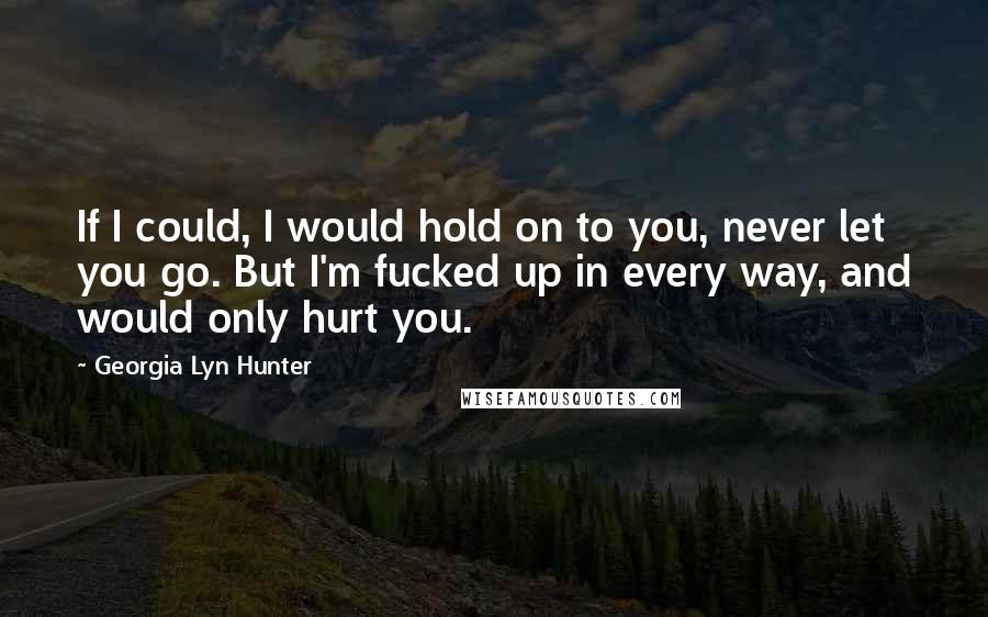 Georgia Lyn Hunter Quotes: If I could, I would hold on to you, never let you go. But I'm fucked up in every way, and would only hurt you.