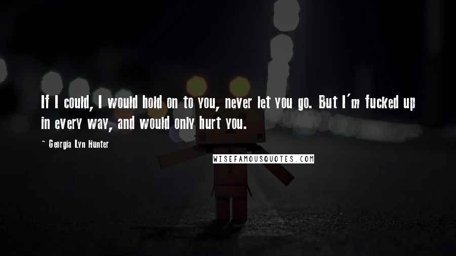 Georgia Lyn Hunter Quotes: If I could, I would hold on to you, never let you go. But I'm fucked up in every way, and would only hurt you.