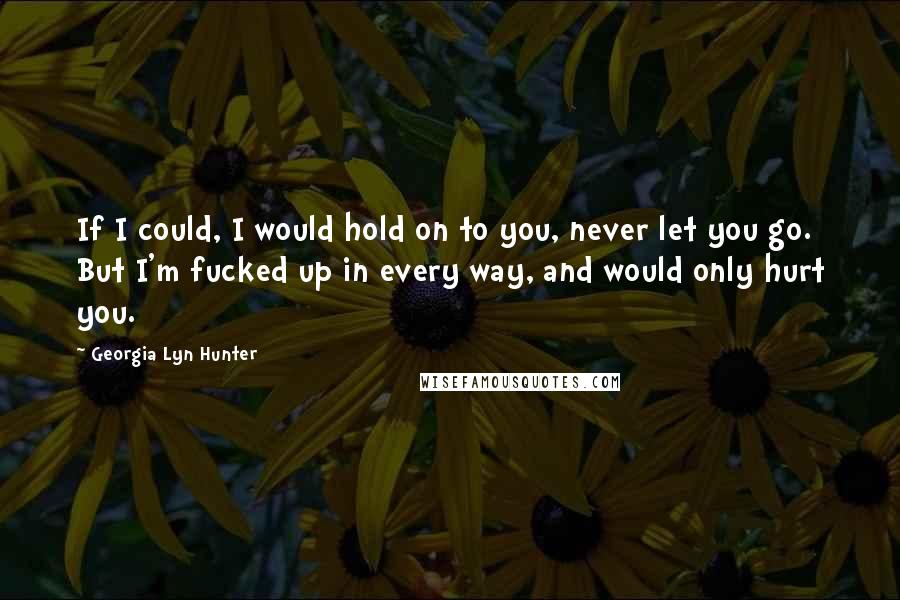 Georgia Lyn Hunter Quotes: If I could, I would hold on to you, never let you go. But I'm fucked up in every way, and would only hurt you.