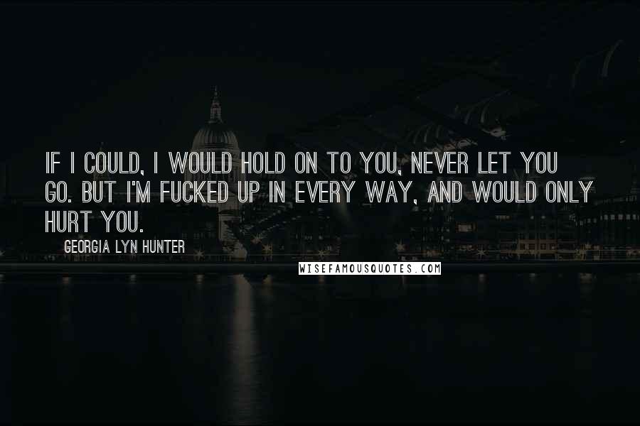 Georgia Lyn Hunter Quotes: If I could, I would hold on to you, never let you go. But I'm fucked up in every way, and would only hurt you.