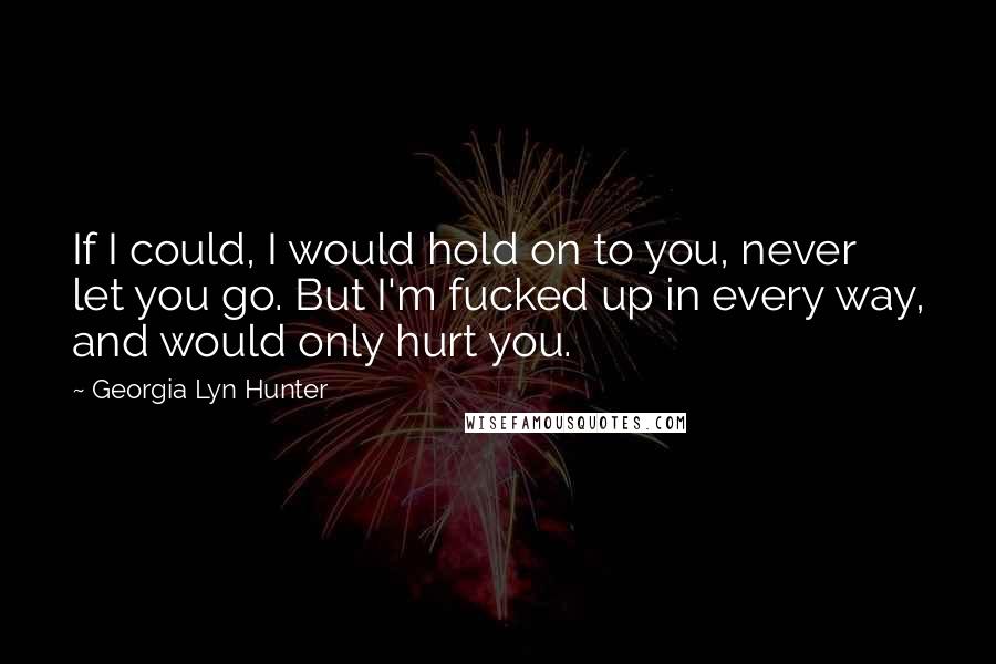 Georgia Lyn Hunter Quotes: If I could, I would hold on to you, never let you go. But I'm fucked up in every way, and would only hurt you.