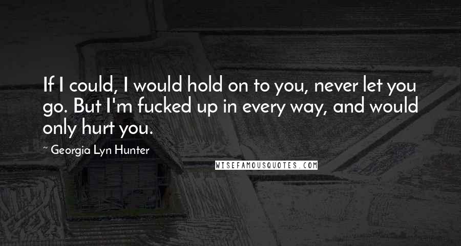 Georgia Lyn Hunter Quotes: If I could, I would hold on to you, never let you go. But I'm fucked up in every way, and would only hurt you.