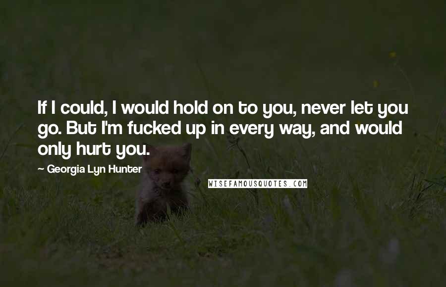 Georgia Lyn Hunter Quotes: If I could, I would hold on to you, never let you go. But I'm fucked up in every way, and would only hurt you.