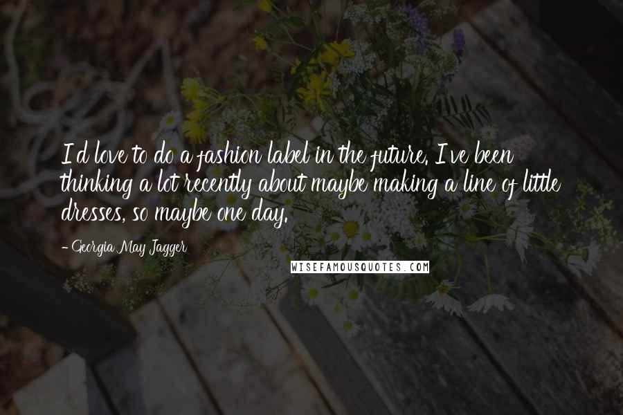 Georgia May Jagger Quotes: I'd love to do a fashion label in the future. I've been thinking a lot recently about maybe making a line of little dresses, so maybe one day.