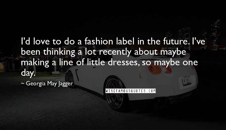 Georgia May Jagger Quotes: I'd love to do a fashion label in the future. I've been thinking a lot recently about maybe making a line of little dresses, so maybe one day.