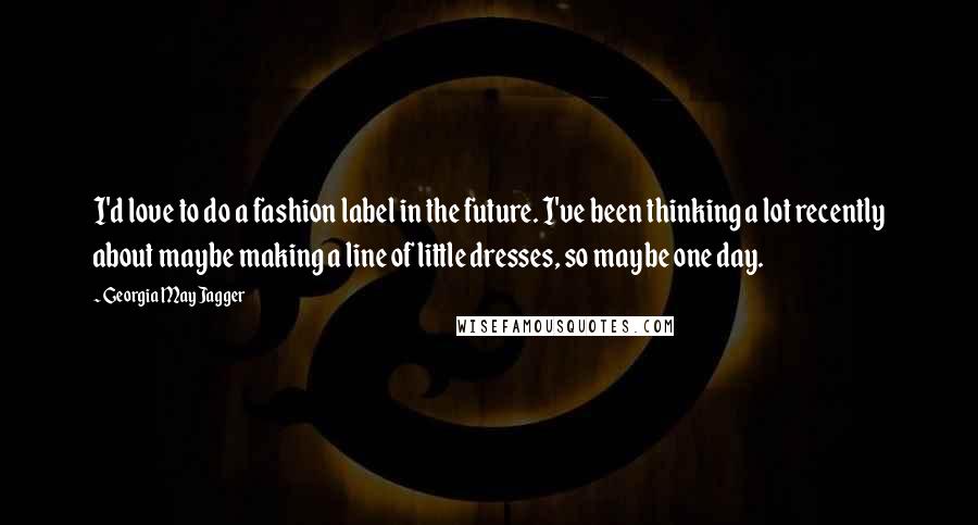 Georgia May Jagger Quotes: I'd love to do a fashion label in the future. I've been thinking a lot recently about maybe making a line of little dresses, so maybe one day.