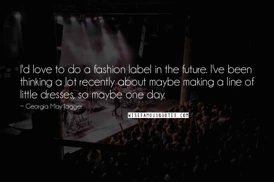 Georgia May Jagger Quotes: I'd love to do a fashion label in the future. I've been thinking a lot recently about maybe making a line of little dresses, so maybe one day.