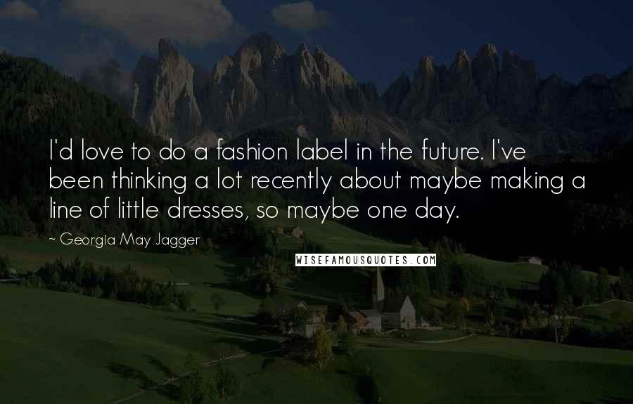 Georgia May Jagger Quotes: I'd love to do a fashion label in the future. I've been thinking a lot recently about maybe making a line of little dresses, so maybe one day.