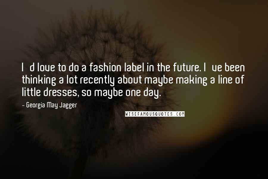 Georgia May Jagger Quotes: I'd love to do a fashion label in the future. I've been thinking a lot recently about maybe making a line of little dresses, so maybe one day.