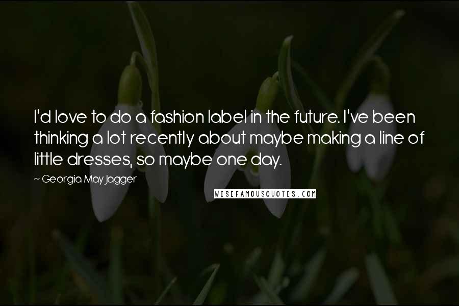 Georgia May Jagger Quotes: I'd love to do a fashion label in the future. I've been thinking a lot recently about maybe making a line of little dresses, so maybe one day.