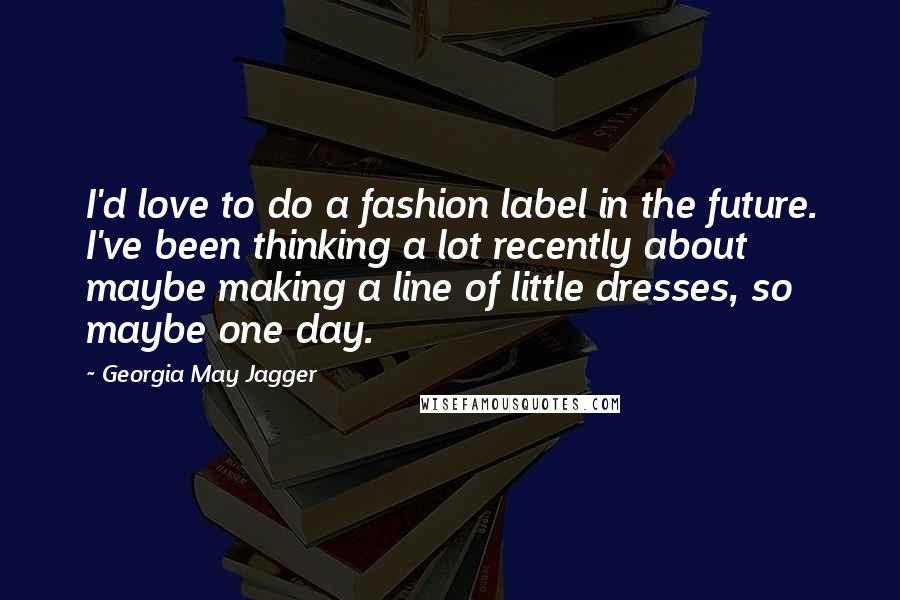 Georgia May Jagger Quotes: I'd love to do a fashion label in the future. I've been thinking a lot recently about maybe making a line of little dresses, so maybe one day.