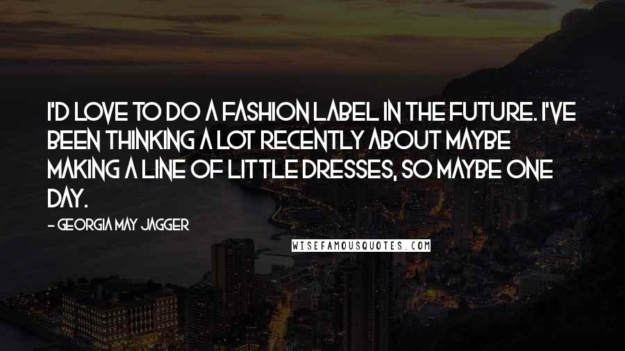 Georgia May Jagger Quotes: I'd love to do a fashion label in the future. I've been thinking a lot recently about maybe making a line of little dresses, so maybe one day.