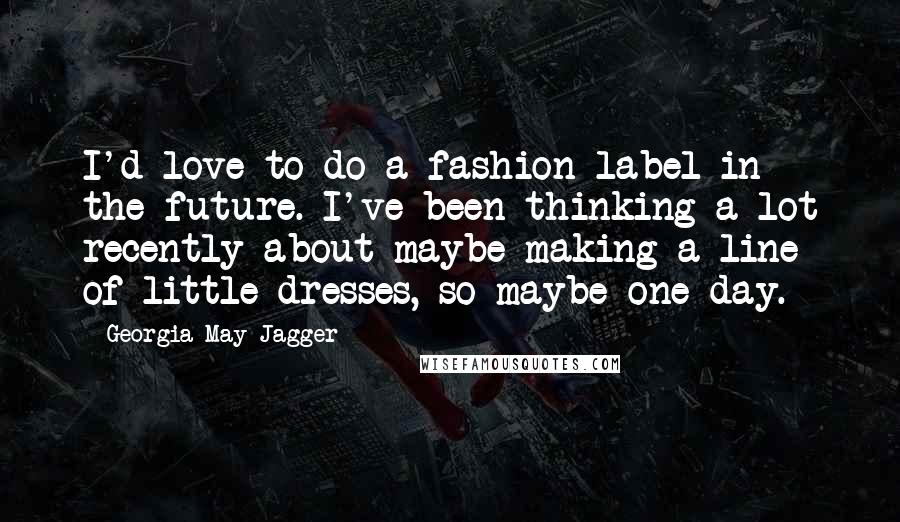 Georgia May Jagger Quotes: I'd love to do a fashion label in the future. I've been thinking a lot recently about maybe making a line of little dresses, so maybe one day.