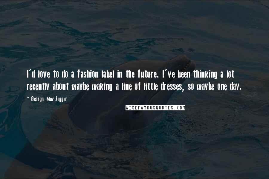 Georgia May Jagger Quotes: I'd love to do a fashion label in the future. I've been thinking a lot recently about maybe making a line of little dresses, so maybe one day.
