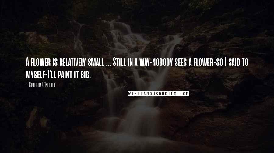 Georgia O'Keeffe Quotes: A flower is relatively small ... Still in a way-nobody sees a flower-so I said to myself-I'll paint it big.