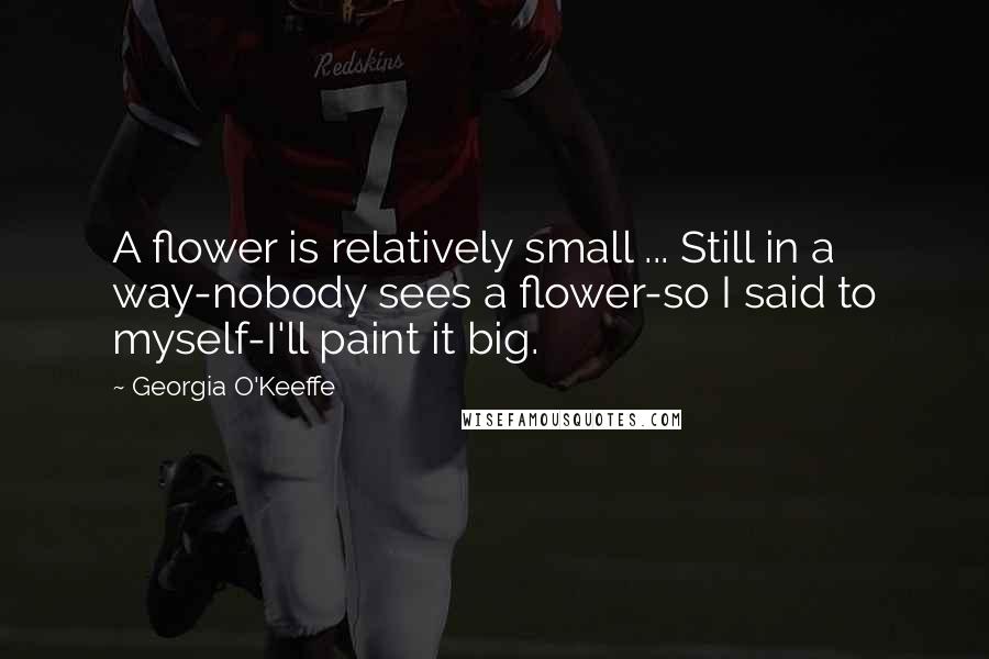 Georgia O'Keeffe Quotes: A flower is relatively small ... Still in a way-nobody sees a flower-so I said to myself-I'll paint it big.