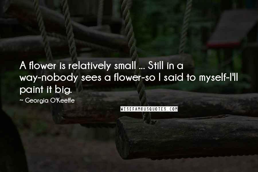 Georgia O'Keeffe Quotes: A flower is relatively small ... Still in a way-nobody sees a flower-so I said to myself-I'll paint it big.