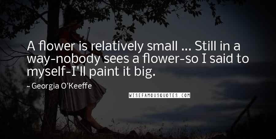 Georgia O'Keeffe Quotes: A flower is relatively small ... Still in a way-nobody sees a flower-so I said to myself-I'll paint it big.