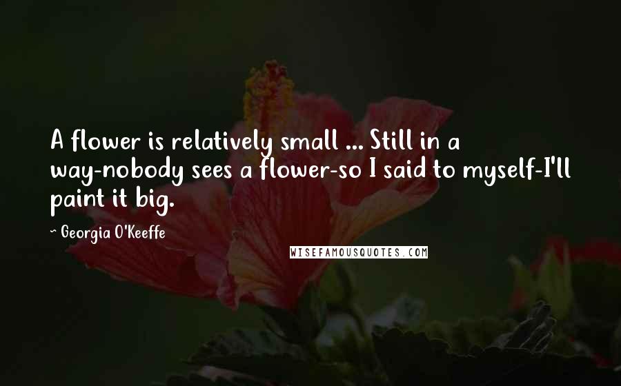 Georgia O'Keeffe Quotes: A flower is relatively small ... Still in a way-nobody sees a flower-so I said to myself-I'll paint it big.