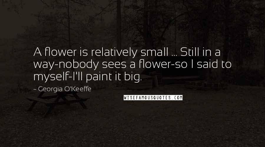 Georgia O'Keeffe Quotes: A flower is relatively small ... Still in a way-nobody sees a flower-so I said to myself-I'll paint it big.