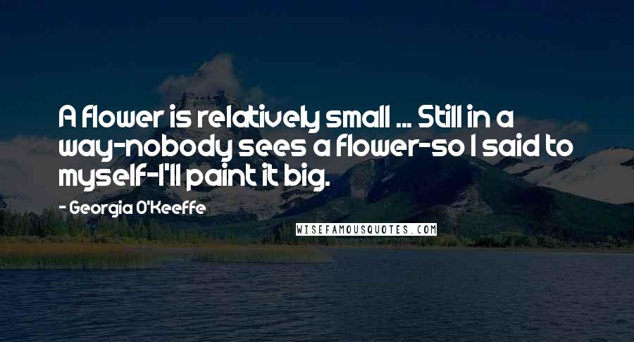 Georgia O'Keeffe Quotes: A flower is relatively small ... Still in a way-nobody sees a flower-so I said to myself-I'll paint it big.