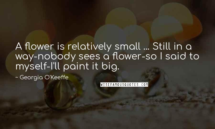 Georgia O'Keeffe Quotes: A flower is relatively small ... Still in a way-nobody sees a flower-so I said to myself-I'll paint it big.