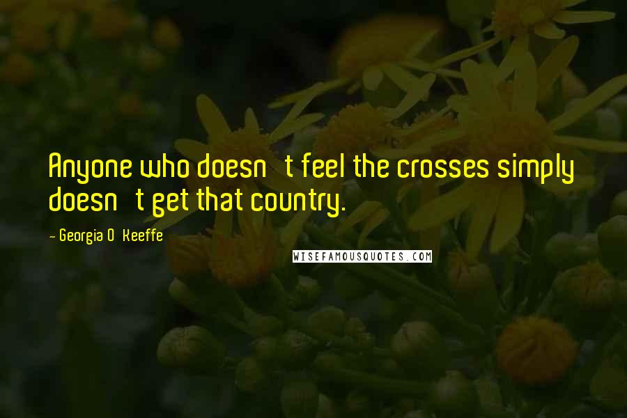 Georgia O'Keeffe Quotes: Anyone who doesn't feel the crosses simply doesn't get that country.