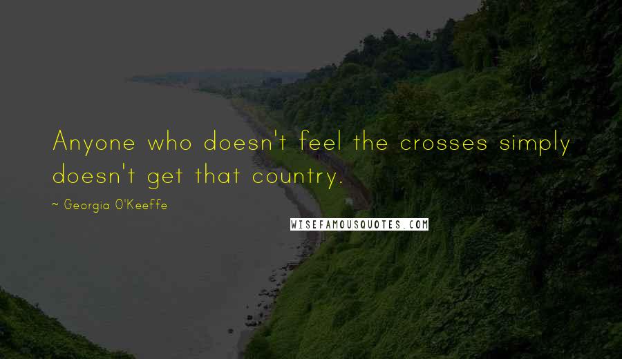 Georgia O'Keeffe Quotes: Anyone who doesn't feel the crosses simply doesn't get that country.