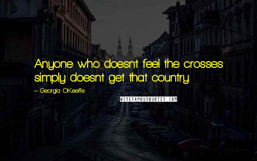 Georgia O'Keeffe Quotes: Anyone who doesn't feel the crosses simply doesn't get that country.