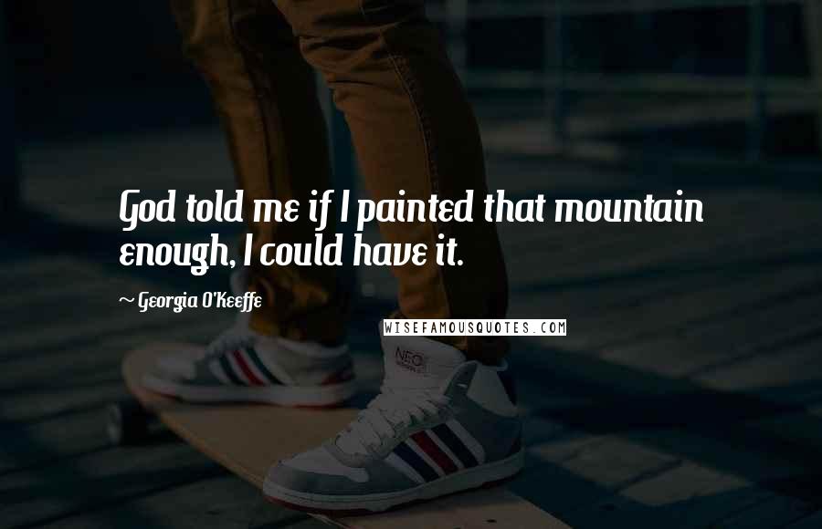 Georgia O'Keeffe Quotes: God told me if I painted that mountain enough, I could have it.