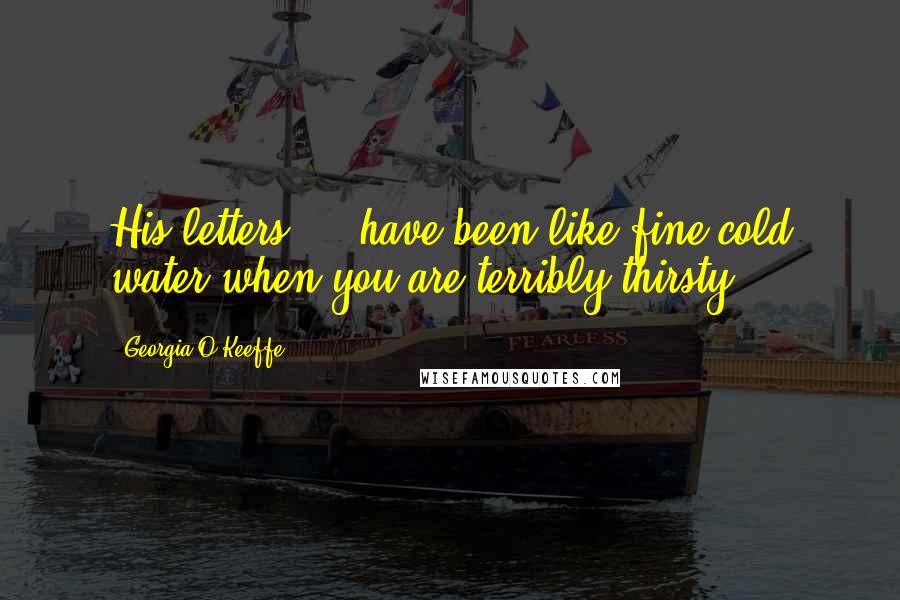 Georgia O'Keeffe Quotes: His letters ... have been like fine cold water when you are terribly thirsty ...