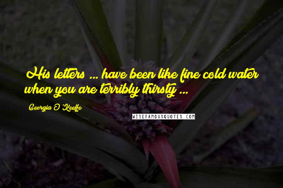 Georgia O'Keeffe Quotes: His letters ... have been like fine cold water when you are terribly thirsty ...