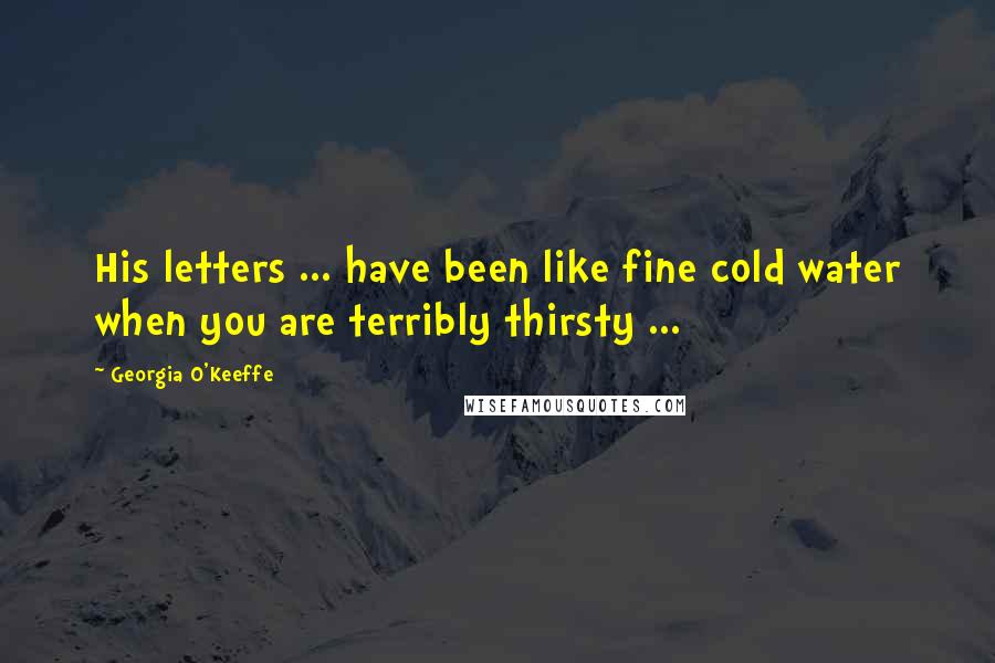 Georgia O'Keeffe Quotes: His letters ... have been like fine cold water when you are terribly thirsty ...