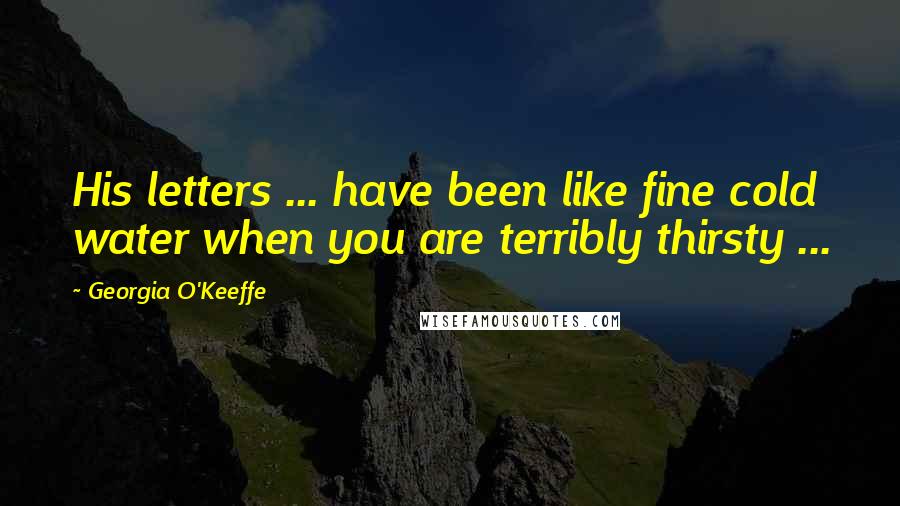 Georgia O'Keeffe Quotes: His letters ... have been like fine cold water when you are terribly thirsty ...