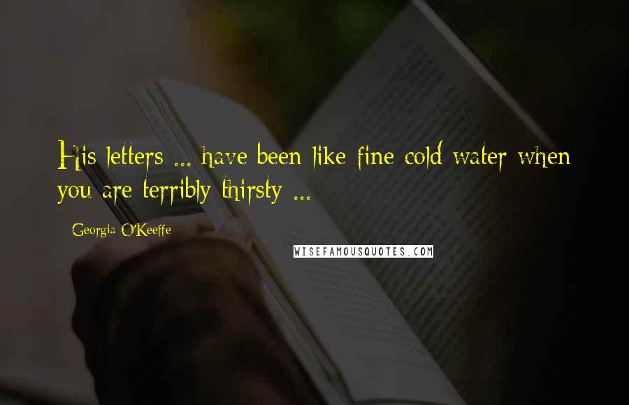 Georgia O'Keeffe Quotes: His letters ... have been like fine cold water when you are terribly thirsty ...