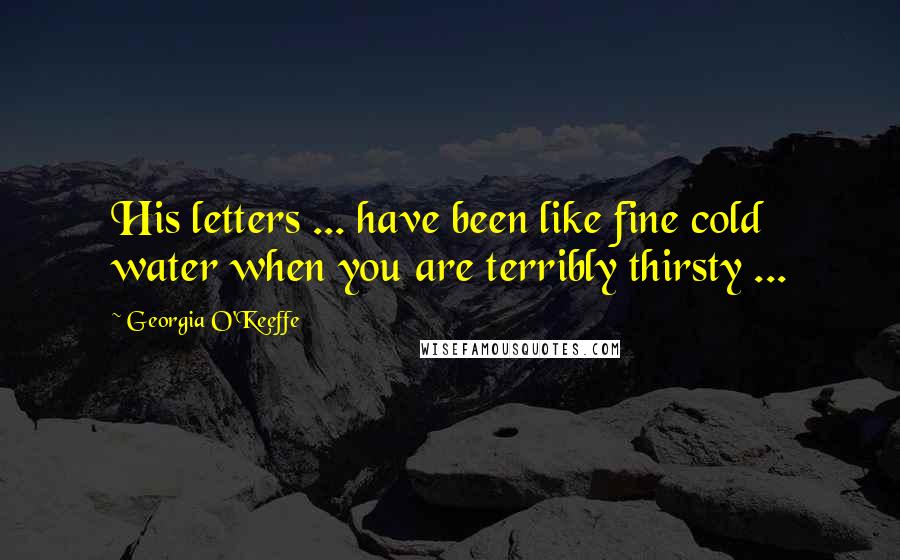 Georgia O'Keeffe Quotes: His letters ... have been like fine cold water when you are terribly thirsty ...
