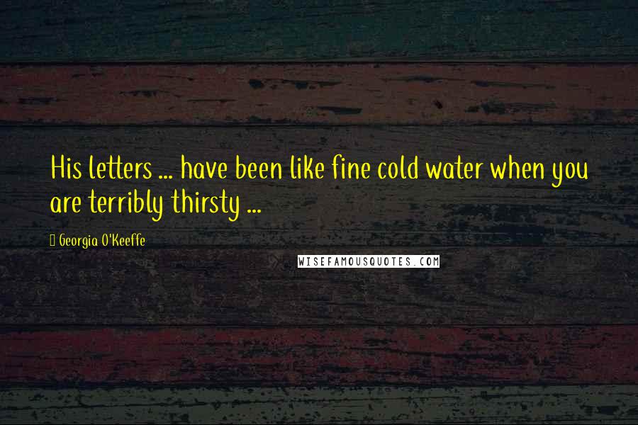 Georgia O'Keeffe Quotes: His letters ... have been like fine cold water when you are terribly thirsty ...