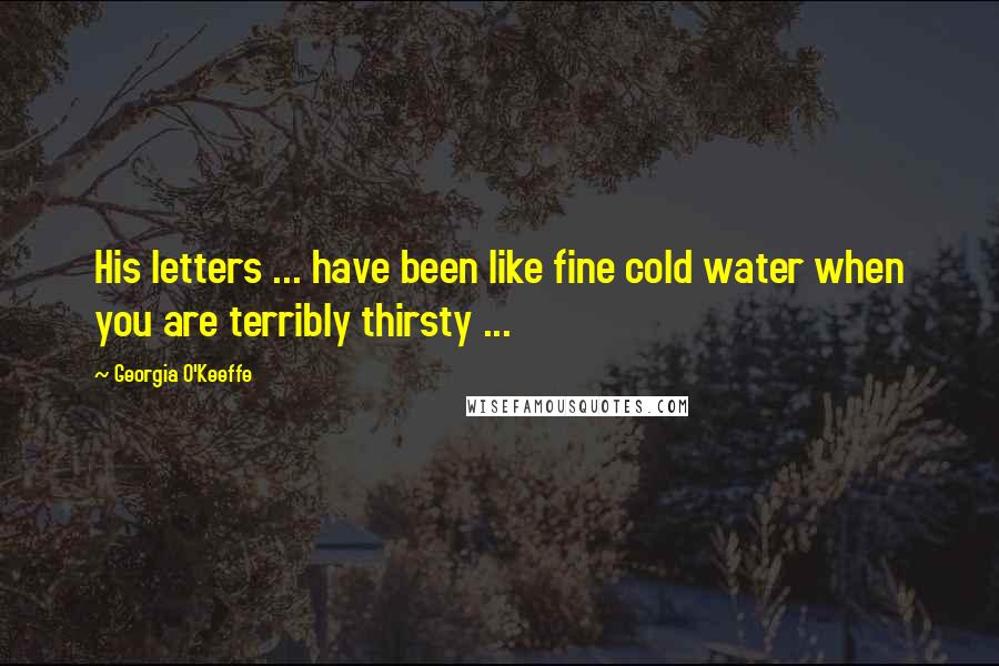 Georgia O'Keeffe Quotes: His letters ... have been like fine cold water when you are terribly thirsty ...