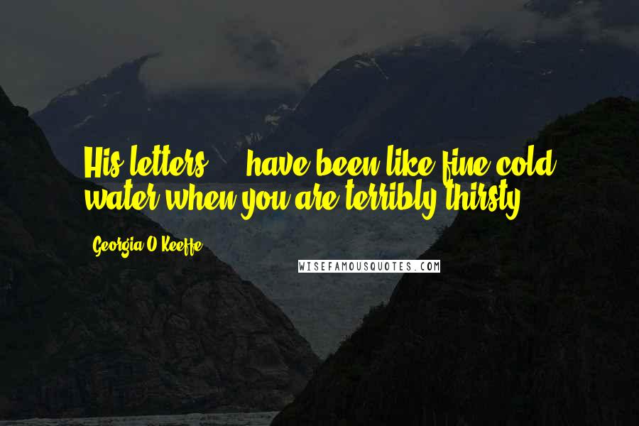 Georgia O'Keeffe Quotes: His letters ... have been like fine cold water when you are terribly thirsty ...